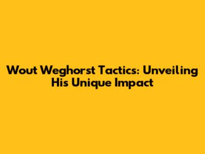 Wout Weghorst Tactics: Unveiling His Unique Impact