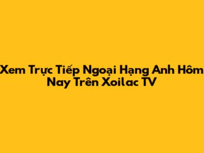 Xem Trực Tiếp Ngoại Hạng Anh Hôm Nay Trên Xoilac TV