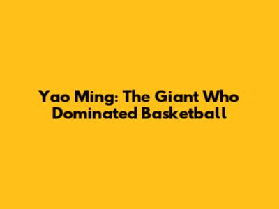 Yao Ming: The Giant Who Dominated Basketball