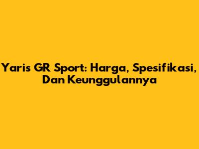 Yaris GR Sport: Harga, Spesifikasi, Dan Keunggulannya
