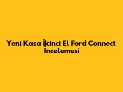 Yeni Kasa İkinci El Ford Connect İncelemesi