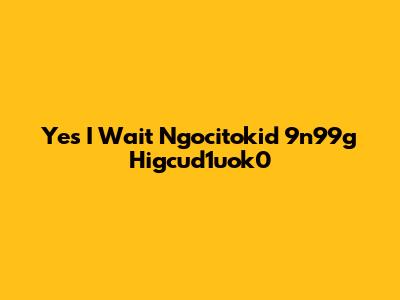 Yes I Wait Ngocitokid 9n99g Higcud1uok0