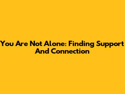 You Are Not Alone: Finding Support And Connection