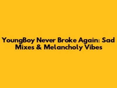 YoungBoy Never Broke Again: Sad Mixes & Melancholy Vibes
