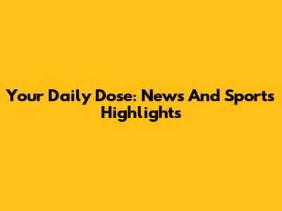 Your Daily Dose: News And Sports Highlights