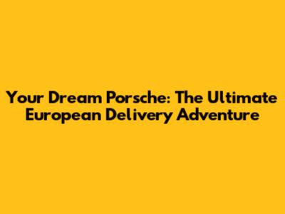 Your Dream Porsche: The Ultimate European Delivery Adventure
