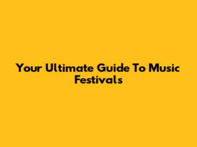 Your Ultimate Guide To Music Festivals
