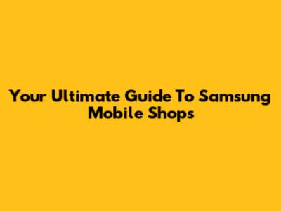 Your Ultimate Guide To Samsung Mobile Shops