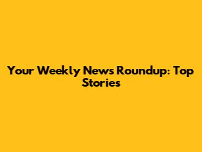 Your Weekly News Roundup: Top Stories