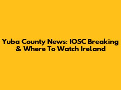 Yuba County News: IOSC Breaking & Where To Watch Ireland