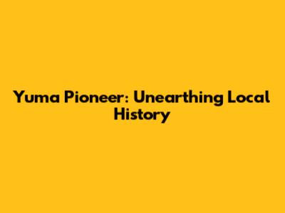 Yuma Pioneer: Unearthing Local History