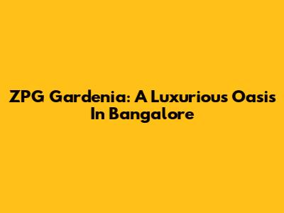 ZPG Gardenia: A Luxurious Oasis In Bangalore