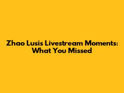 Zhao Lusi's Livestream Moments: What You Missed