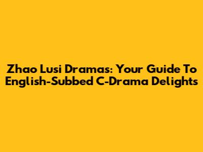 Zhao Lusi Dramas: Your Guide To English-Subbed C-Drama Delights