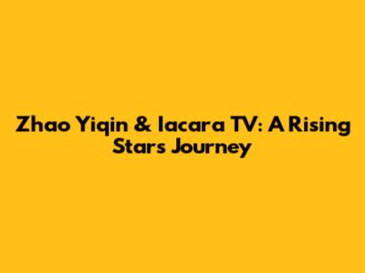 Zhao Yiqin & Iacara TV: A Rising Star's Journey