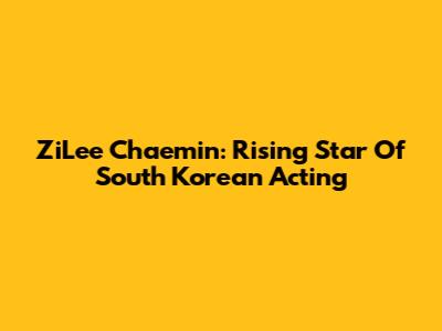 ZiLee Chaemin: Rising Star Of South Korean Acting