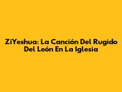 ZiYeshua: La Canción Del Rugido Del León En La Iglesia